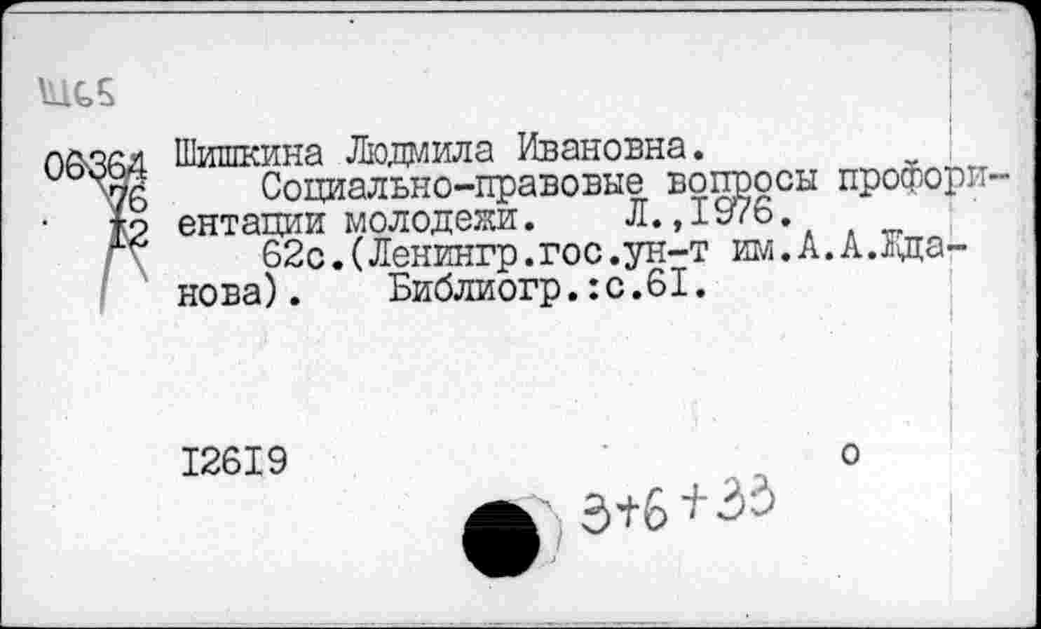 ﻿лйлал Шишкина Людмила Ивановна.
и '76	Социально-правовые вопросы профори-
*о ентации молодежи. Л.,1976.
г?	62с.(Ленингр.гос.ун-т им.А.А.Жда-
нова) . Библиогр.:с.61.
12619
о
кЛ 3+6